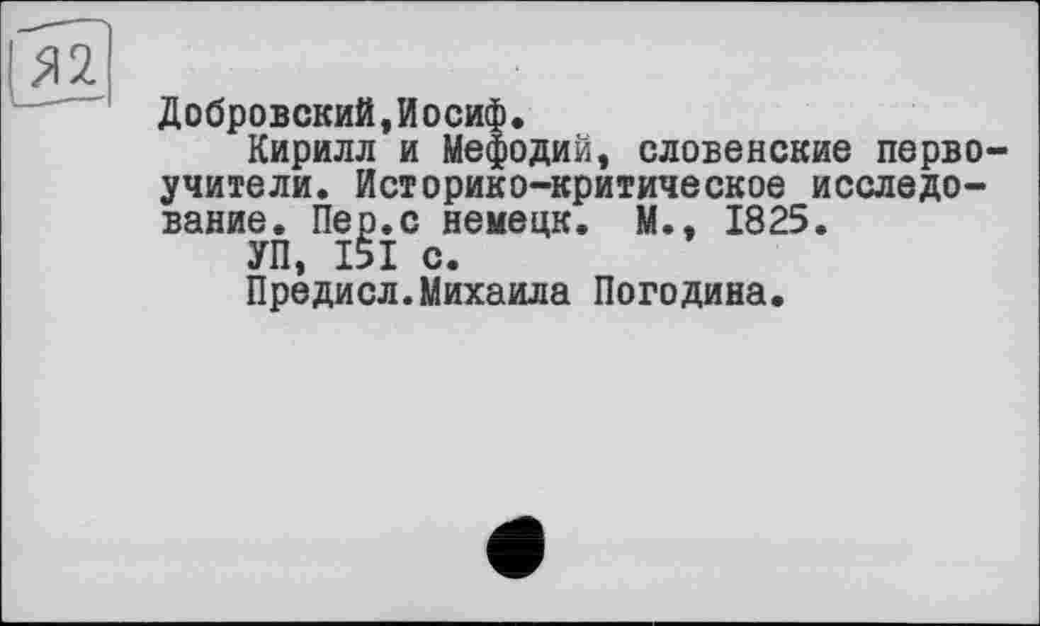 ﻿
Добровский,Иосиф.
Кирилл и Мефодий, словенские первоучители. Историко-критическое исследование. Пер.с немецк. М., 1825.
УП, 151 с.
Предисл.Михаила Погодина.